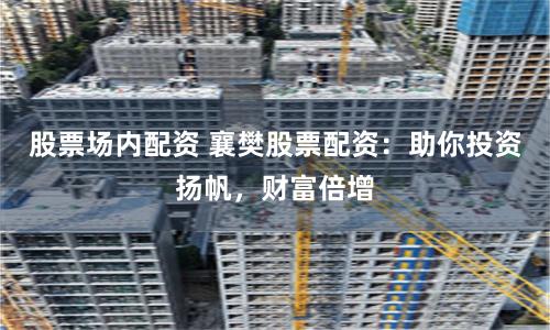 股票场内配资 襄樊股票配资：助你投资扬帆，财富倍增