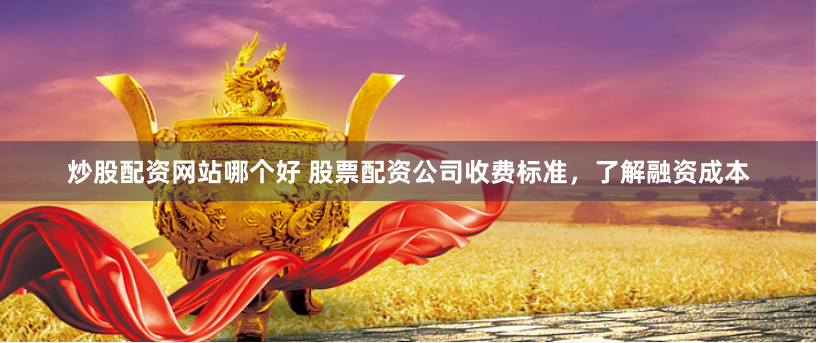 炒股配资网站哪个好 股票配资公司收费标准，了解融资成本