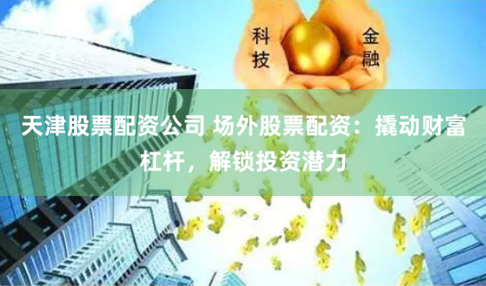 天津股票配资公司 场外股票配资：撬动财富杠杆，解锁投资潜力