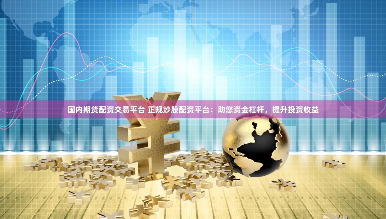 国内期货配资交易平台 正规炒股配资平台：助您资金杠杆，提升投资收益