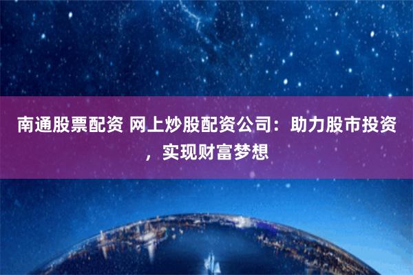南通股票配资 网上炒股配资公司：助力股市投资，实现财富梦想