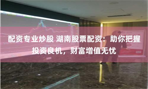 配资专业炒股 湖南股票配资：助你把握投资良机，财富增值无忧
