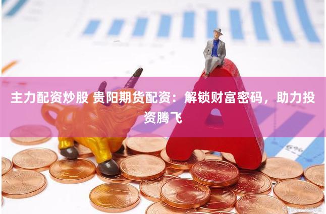 主力配资炒股 贵阳期货配资：解锁财富密码，助力投资腾飞