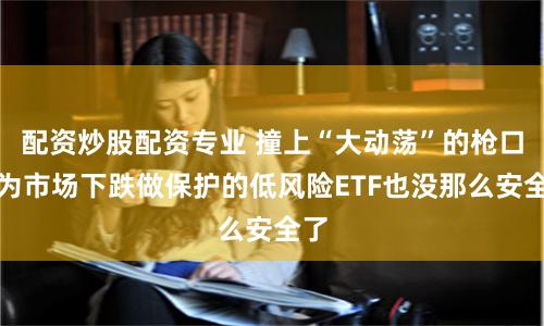 配资炒股配资专业 撞上“大动荡”的枪口，为市场下跌做保护的低风险ETF也没那么安全了