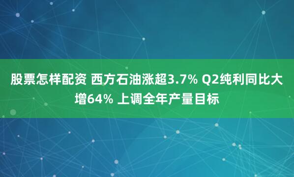 股票怎样配资 西方石油涨超3.7% Q2纯利同比大增64% 上调全年产量目标