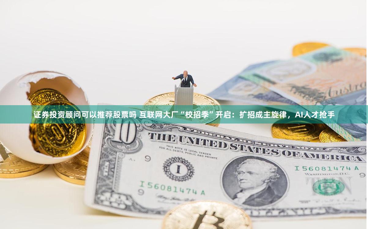 证券投资顾问可以推荐股票吗 互联网大厂“校招季”开启：扩招成主旋律，AI人才抢手