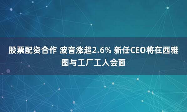 股票配资合作 波音涨超2.6% 新任CEO将在西雅图与工厂工人会面