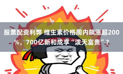 股票配资利弊 维生素价格周内飙涨超200%，700亿新和成享“泼天富贵”？