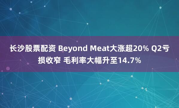 长沙股票配资 Beyond Meat大涨超20% Q2亏损收窄 毛利率大幅升至14.7%