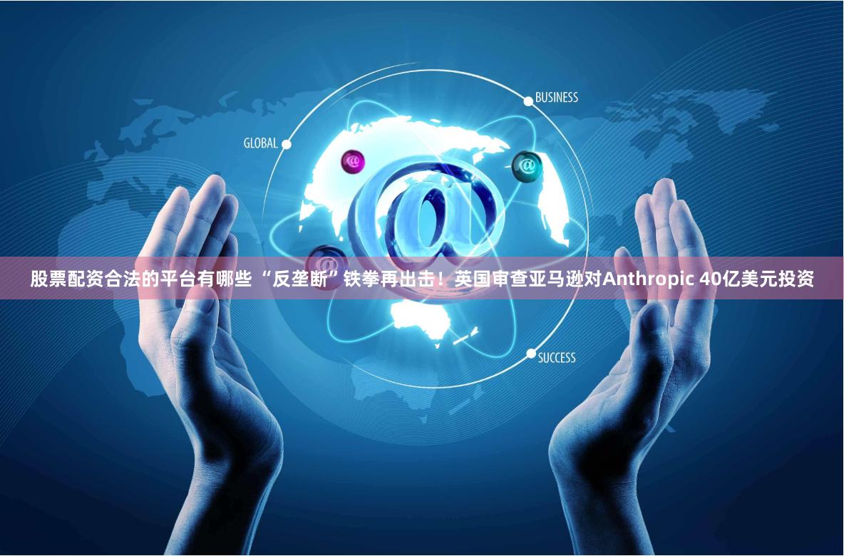 股票配资合法的平台有哪些 “反垄断”铁拳再出击！英国审查亚马逊对Anthropic 40亿美元投资