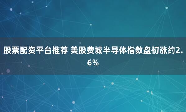 股票配资平台推荐 美股费城半导体指数盘初涨约2.6%