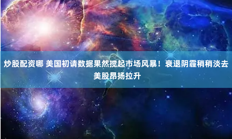 炒股配资哪 美国初请数据果然搅起市场风暴！衰退阴霾稍稍淡去 美股昂扬拉升