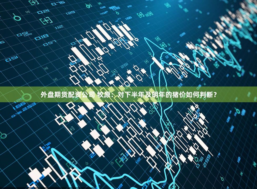 外盘期货配资公司 牧原：对下半年及明年的猪价如何判断？