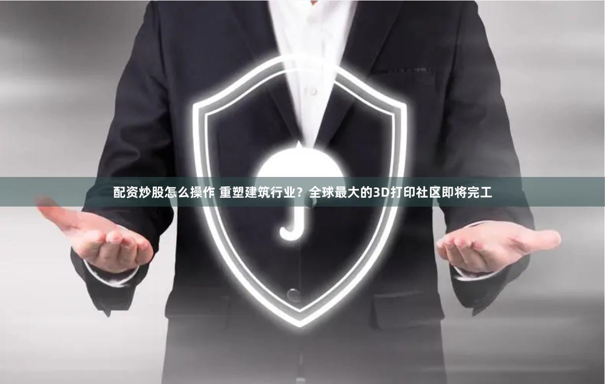 配资炒股怎么操作 重塑建筑行业？全球最大的3D打印社区即将完工