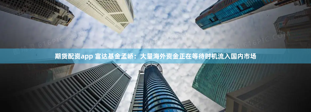 期货配资app 富达基金孟峤：大量海外资金正在等待时机流入国内市场