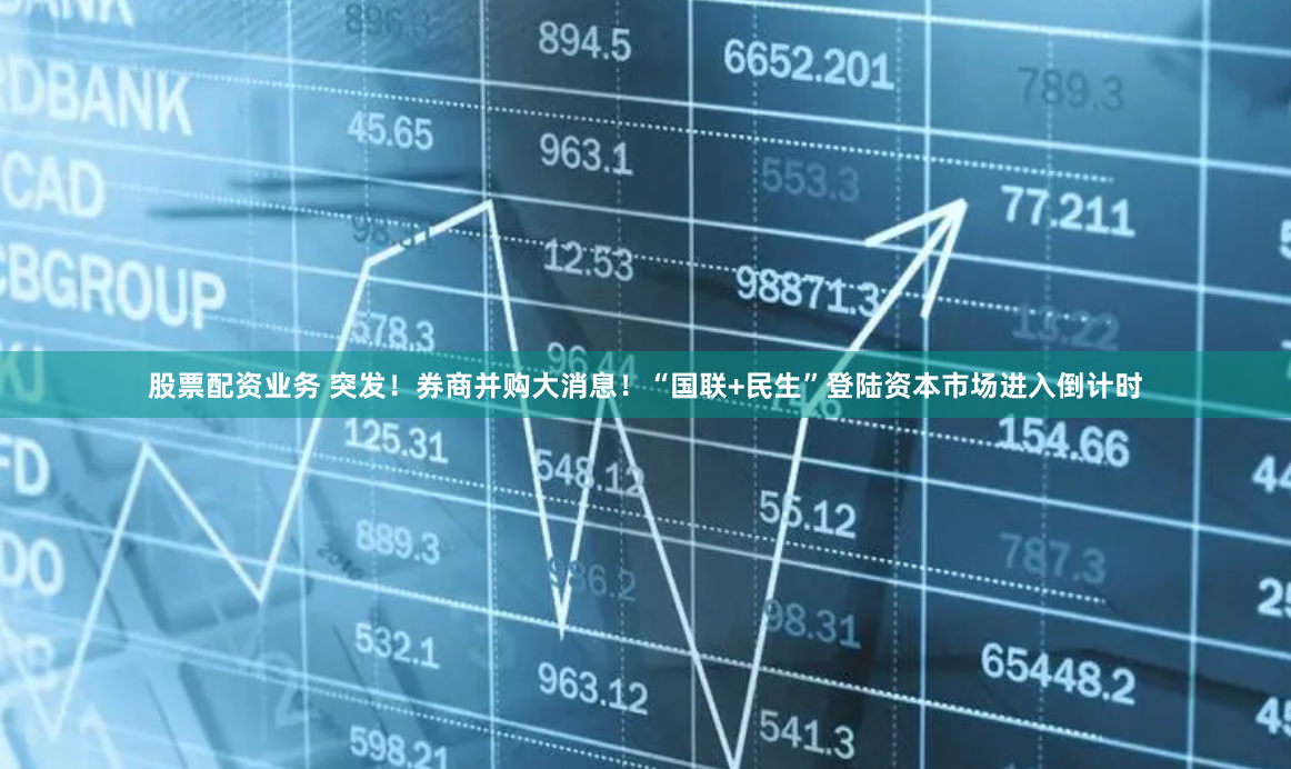 股票配资业务 突发！券商并购大消息！“国联+民生”登陆资本市场进入倒计时