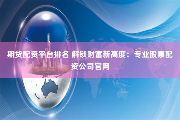 期货配资平台排名 解锁财富新高度：专业股票配资公司官网