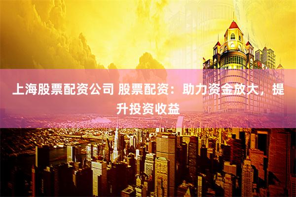 上海股票配资公司 股票配资：助力资金放大，提升投资收益