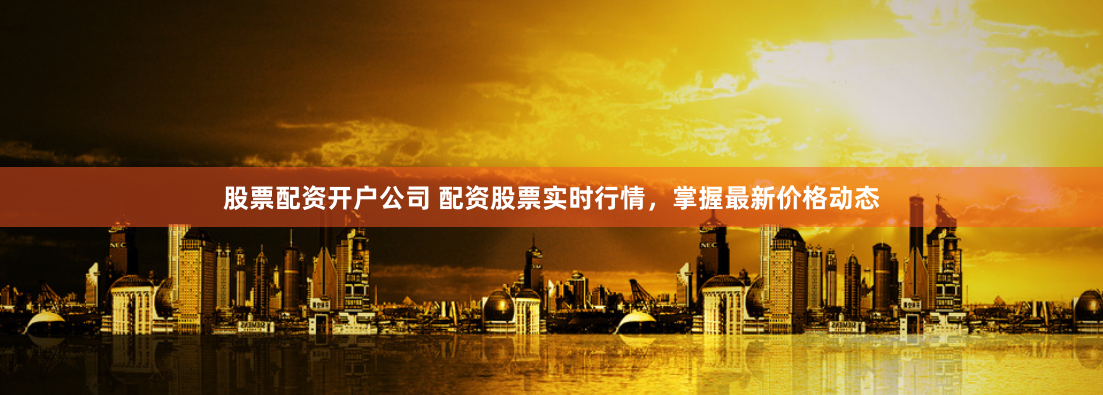 股票配资开户公司 配资股票实时行情，掌握最新价格动态