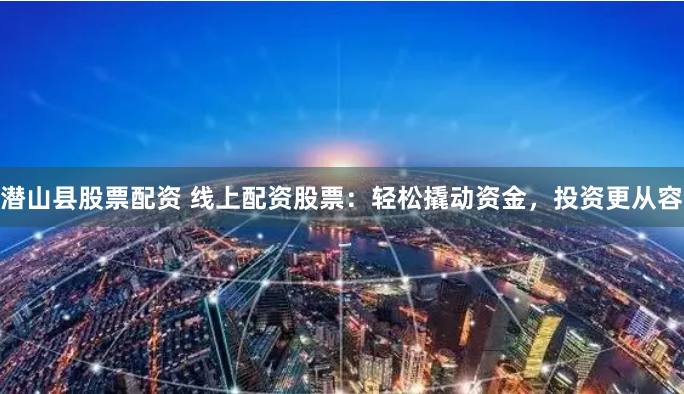 潜山县股票配资 线上配资股票：轻松撬动资金，投资更从容