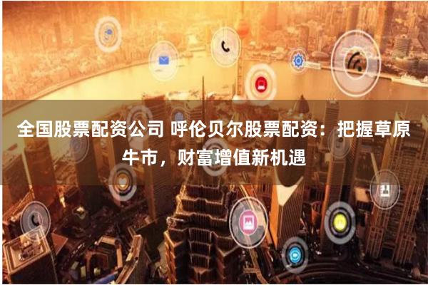 全国股票配资公司 呼伦贝尔股票配资：把握草原牛市，财富增值新机遇