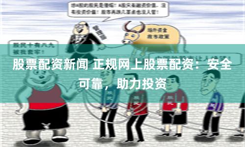 股票配资新闻 正规网上股票配资:安全可靠,助力投资
