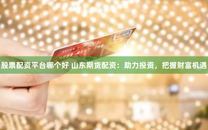 股票配资平台哪个好 山东期货配资：助力投资，把握财富机遇