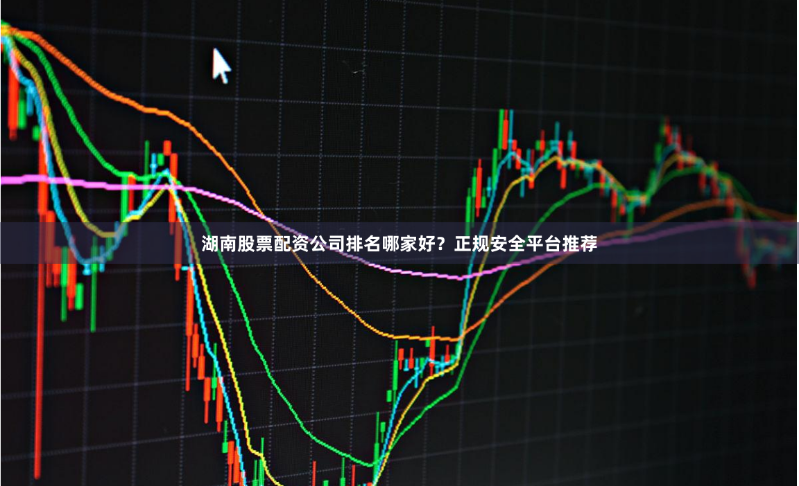 湖南股票配资公司排名哪家好？正规安全平台推荐